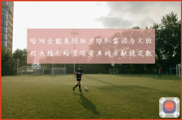 哈珀全能表现助力球队雷诺与文班对决精彩纷呈埃奇库姆贡献稳定数据
