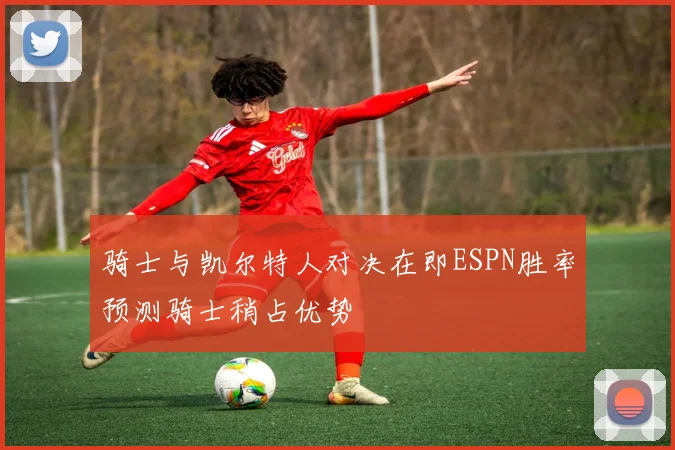 骑士与凯尔特人对决在即ESPN胜率预测骑士稍占优势