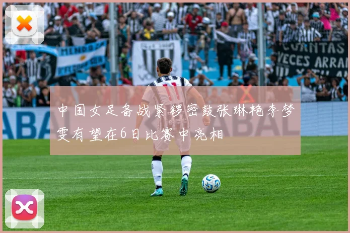 中国女足备战紧锣密鼓张琳艳李梦雯有望在6日比赛中亮相
