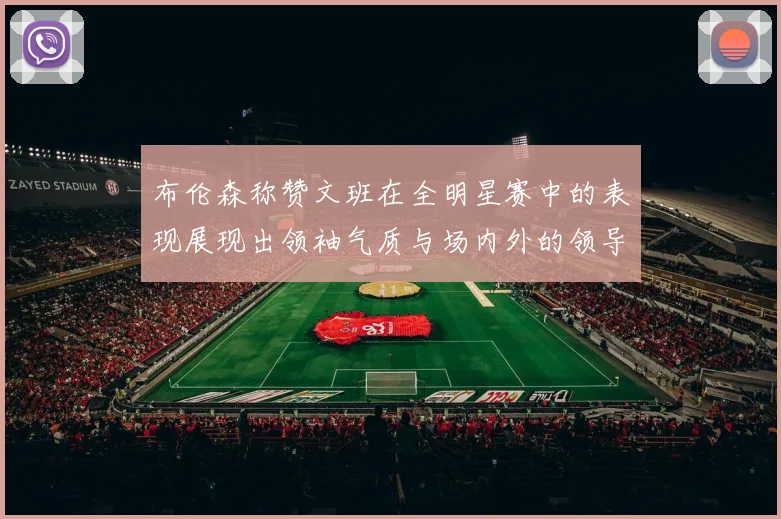 布伦森称赞文班在全明星赛中的表现展现出领袖气质与场内外的领导力