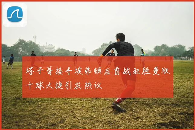 塔子哥接手埃弗顿后首战狂胜曼联十球大捷引发热议
