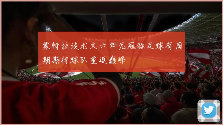 蒙特拉谈尤文六年无冠称足球有周期期待球队重返巅峰