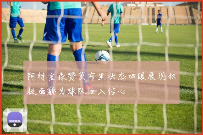 阿特金森赞莫布里状态回暖展现积极面貌为球队注入信心
