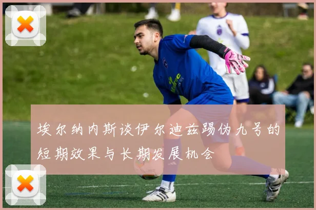 埃尔纳内斯谈伊尔迪兹踢伪九号的短期效果与长期发展机会