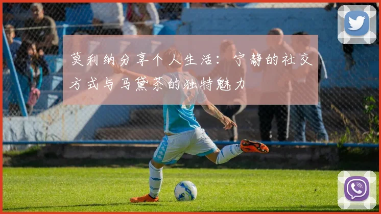 莫利纳分享个人生活：宁静的社交方式与马黛茶的独特魅力