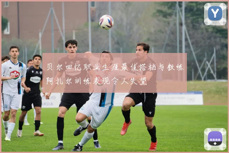 贝尔回忆职业生涯最佳搭档与教练阿扎尔训练表现令人失望