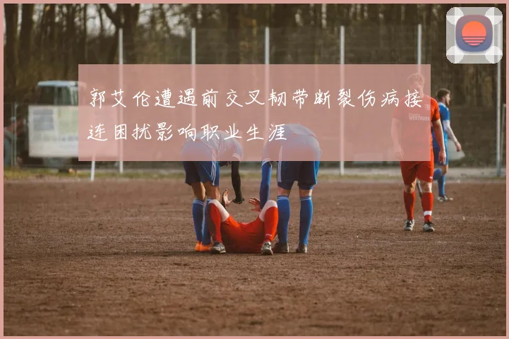 郭艾伦遭遇前交叉韧带断裂伤病接连困扰影响职业生涯
